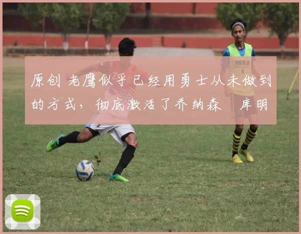 原创 老鹰似乎已经用勇士从未做到的方式,彻底激活了乔纳森・库明加