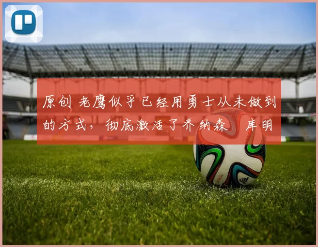 原创 老鹰似乎已经用勇士从未做到的方式,彻底激活了乔纳森・库明加