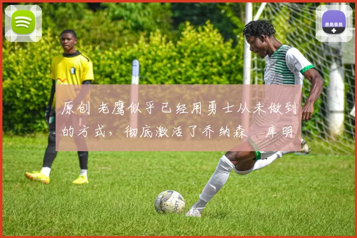 原创 老鹰似乎已经用勇士从未做到的方式,彻底激活了乔纳森・库明加