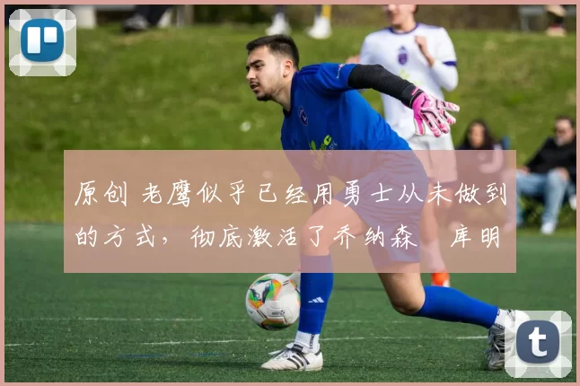 原创 老鹰似乎已经用勇士从未做到的方式，彻底激活了乔纳森・库明加