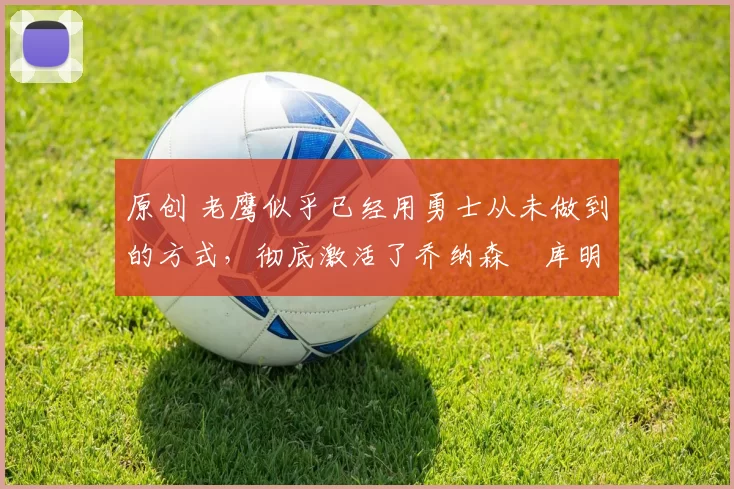 原创 老鹰似乎已经用勇士从未做到的方式,彻底激活了乔纳森・库明加