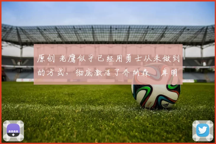 原创 老鹰似乎已经用勇士从未做到的方式，彻底激活了乔纳森・库明加