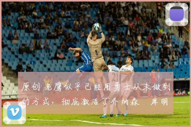 原创 老鹰似乎已经用勇士从未做到的方式,彻底激活了乔纳森・库明加
