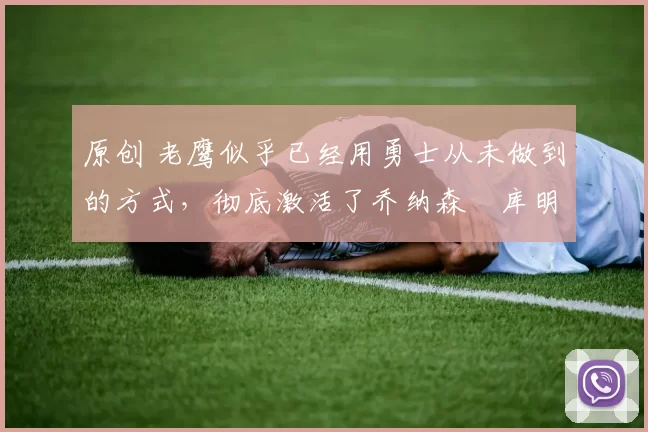 原创 老鹰似乎已经用勇士从未做到的方式,彻底激活了乔纳森・库明加