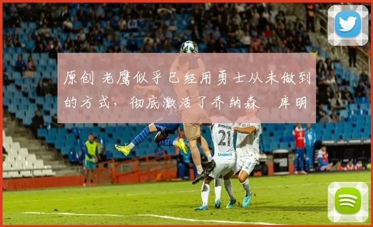 原创 老鹰似乎已经用勇士从未做到的方式，彻底激活了乔纳森・库明加