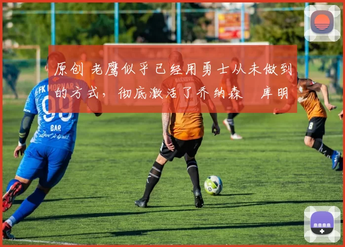 原创 老鹰似乎已经用勇士从未做到的方式,彻底激活了乔纳森・库明加