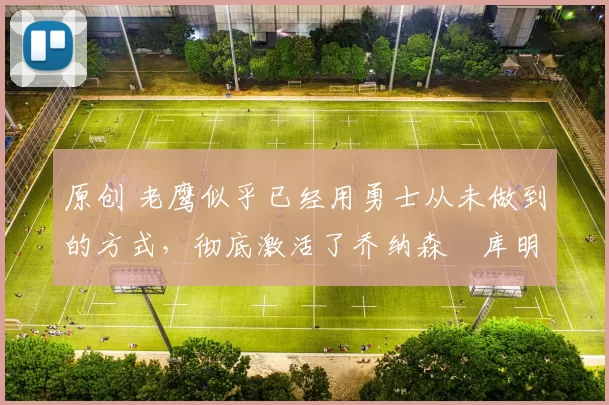 原创 老鹰似乎已经用勇士从未做到的方式，彻底激活了乔纳森・库明加