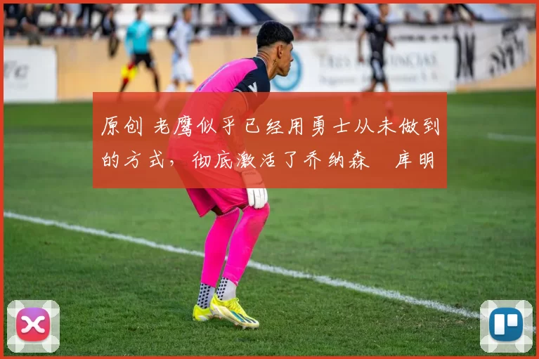 原创 老鹰似乎已经用勇士从未做到的方式,彻底激活了乔纳森・库明加