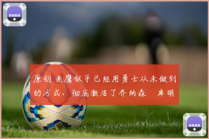 原创 老鹰似乎已经用勇士从未做到的方式，彻底激活了乔纳森・库明加