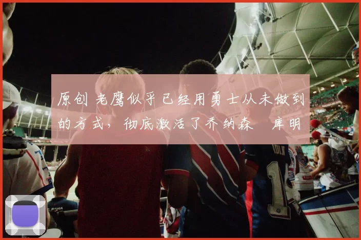 原创 老鹰似乎已经用勇士从未做到的方式，彻底激活了乔纳森・库明加