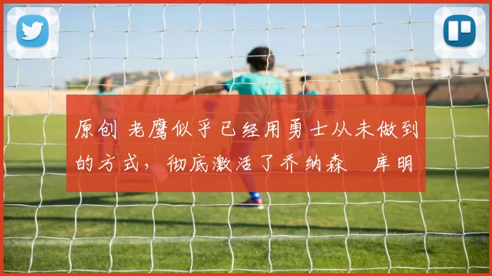 原创 老鹰似乎已经用勇士从未做到的方式,彻底激活了乔纳森・库明加