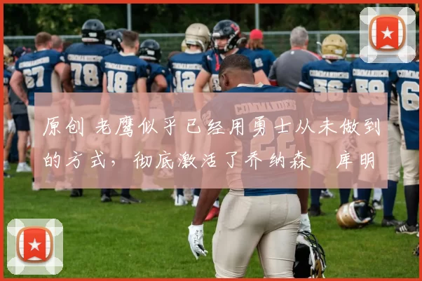 原创 老鹰似乎已经用勇士从未做到的方式，彻底激活了乔纳森・库明加