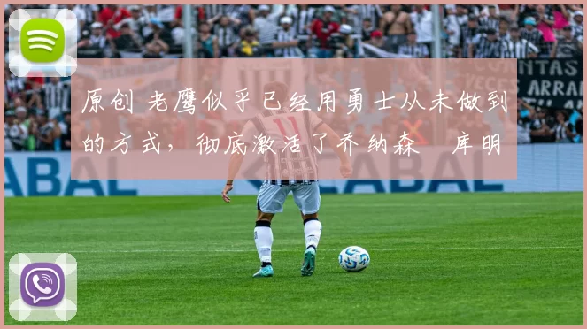 原创 老鹰似乎已经用勇士从未做到的方式，彻底激活了乔纳森・库明加