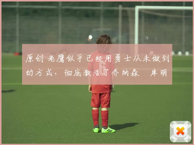 原创 老鹰似乎已经用勇士从未做到的方式,彻底激活了乔纳森・库明加