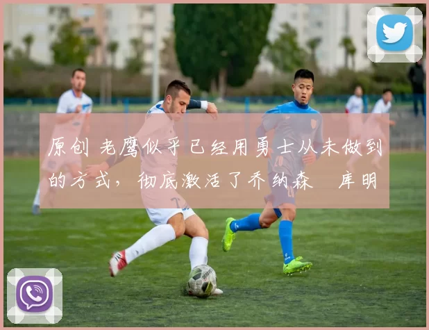 原创 老鹰似乎已经用勇士从未做到的方式，彻底激活了乔纳森・库明加