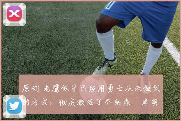 原创 老鹰似乎已经用勇士从未做到的方式,彻底激活了乔纳森・库明加