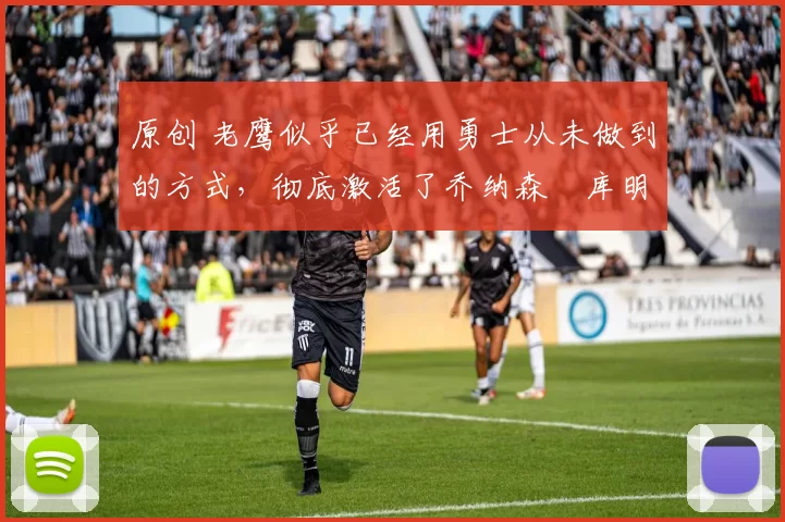 原创 老鹰似乎已经用勇士从未做到的方式，彻底激活了乔纳森・库明加