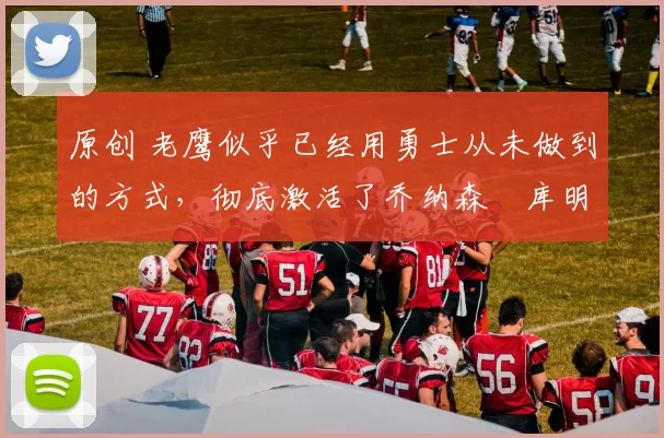 原创 老鹰似乎已经用勇士从未做到的方式,彻底激活了乔纳森・库明加