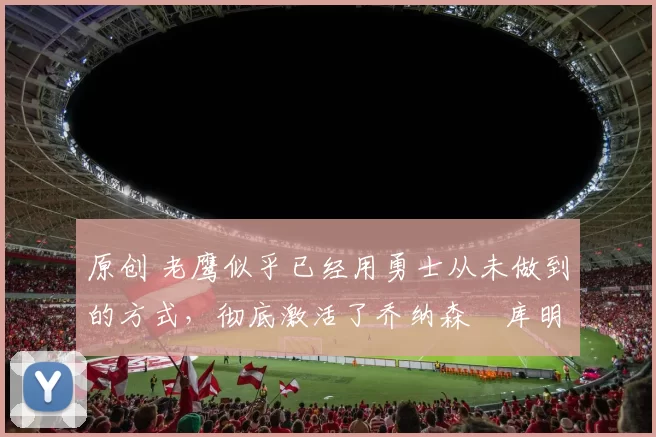 原创 老鹰似乎已经用勇士从未做到的方式，彻底激活了乔纳森・库明加