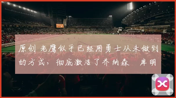 原创 老鹰似乎已经用勇士从未做到的方式，彻底激活了乔纳森・库明加