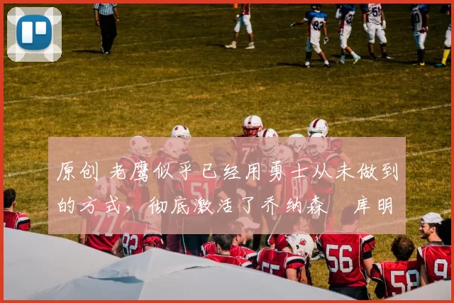 原创 老鹰似乎已经用勇士从未做到的方式，彻底激活了乔纳森・库明加