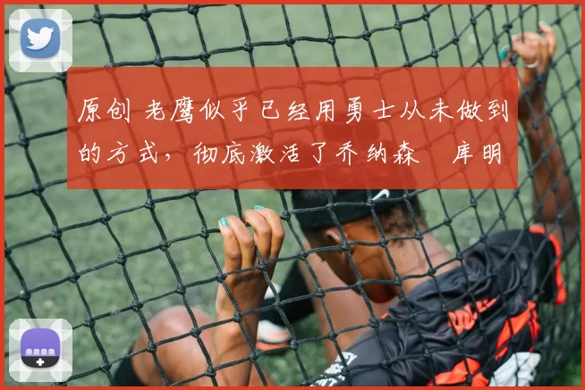 原创 老鹰似乎已经用勇士从未做到的方式，彻底激活了乔纳森・库明加