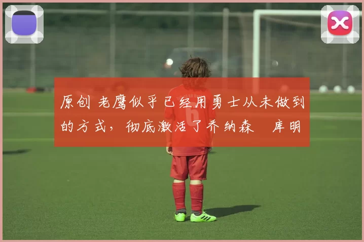 原创 老鹰似乎已经用勇士从未做到的方式,彻底激活了乔纳森・库明加