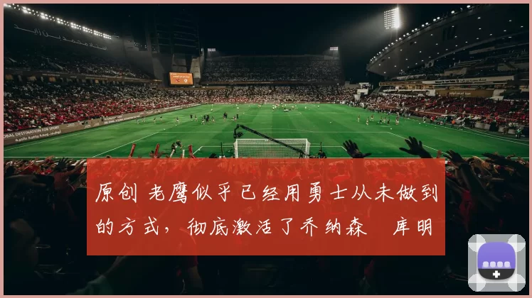 原创 老鹰似乎已经用勇士从未做到的方式,彻底激活了乔纳森・库明加