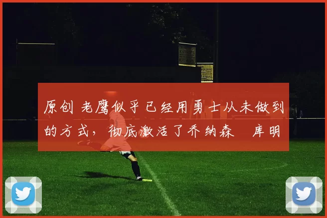 原创 老鹰似乎已经用勇士从未做到的方式,彻底激活了乔纳森・库明加