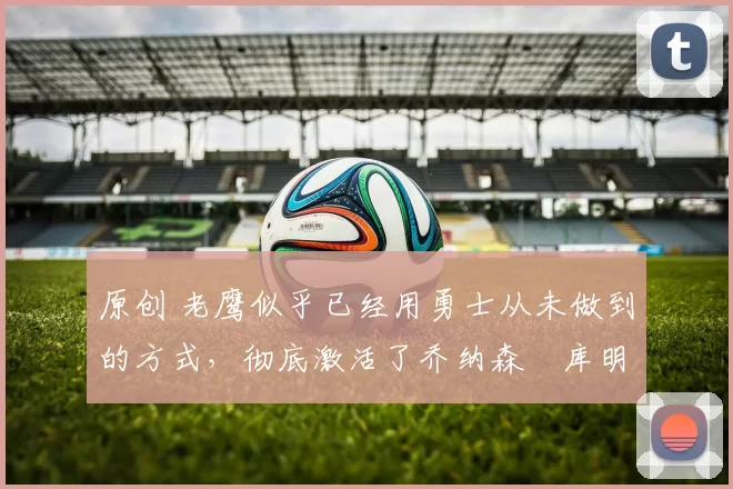 原创 老鹰似乎已经用勇士从未做到的方式，彻底激活了乔纳森・库明加