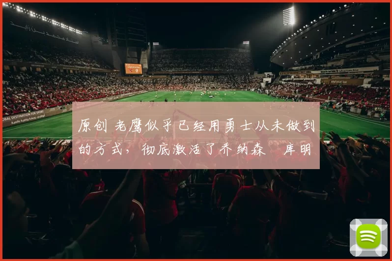 原创 老鹰似乎已经用勇士从未做到的方式，彻底激活了乔纳森・库明加