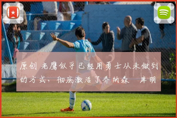 原创 老鹰似乎已经用勇士从未做到的方式,彻底激活了乔纳森・库明加