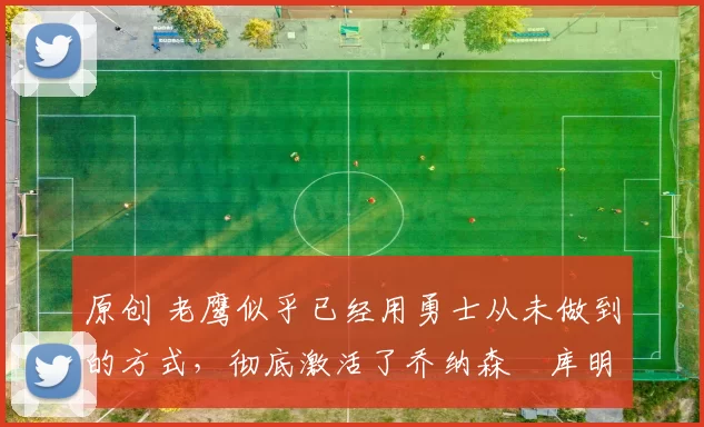 原创 老鹰似乎已经用勇士从未做到的方式,彻底激活了乔纳森・库明加