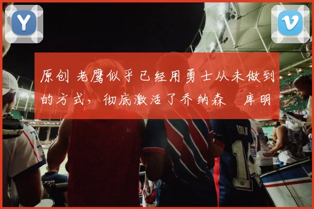 原创 老鹰似乎已经用勇士从未做到的方式,彻底激活了乔纳森・库明加