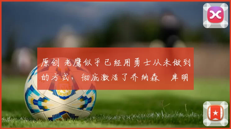 原创 老鹰似乎已经用勇士从未做到的方式，彻底激活了乔纳森・库明加