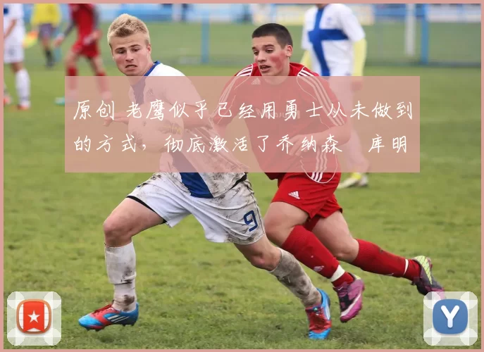 原创 老鹰似乎已经用勇士从未做到的方式，彻底激活了乔纳森・库明加