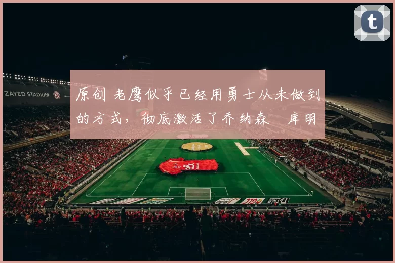 原创 老鹰似乎已经用勇士从未做到的方式，彻底激活了乔纳森・库明加