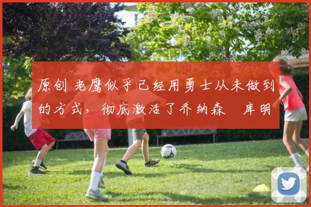 原创 老鹰似乎已经用勇士从未做到的方式，彻底激活了乔纳森・库明加