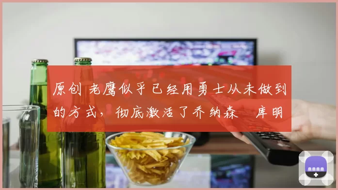 原创 老鹰似乎已经用勇士从未做到的方式,彻底激活了乔纳森・库明加