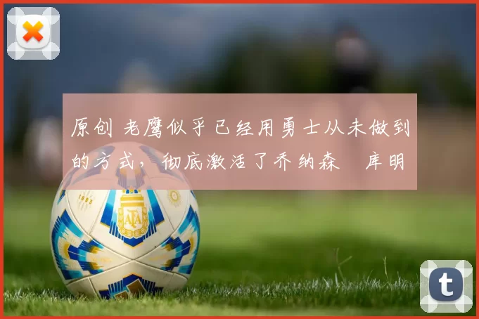 原创 老鹰似乎已经用勇士从未做到的方式，彻底激活了乔纳森・库明加