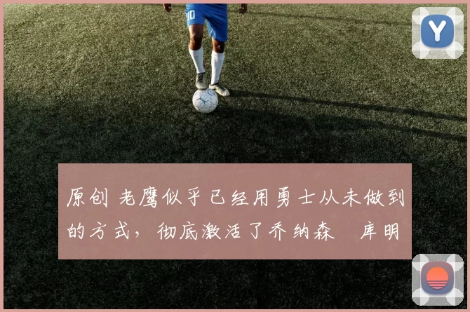 原创 老鹰似乎已经用勇士从未做到的方式,彻底激活了乔纳森・库明加