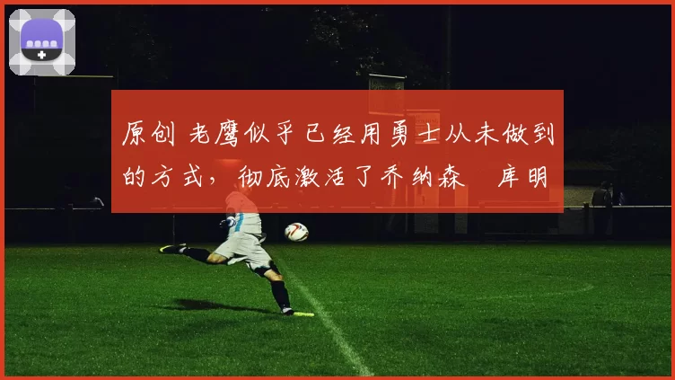 原创 老鹰似乎已经用勇士从未做到的方式，彻底激活了乔纳森・库明加