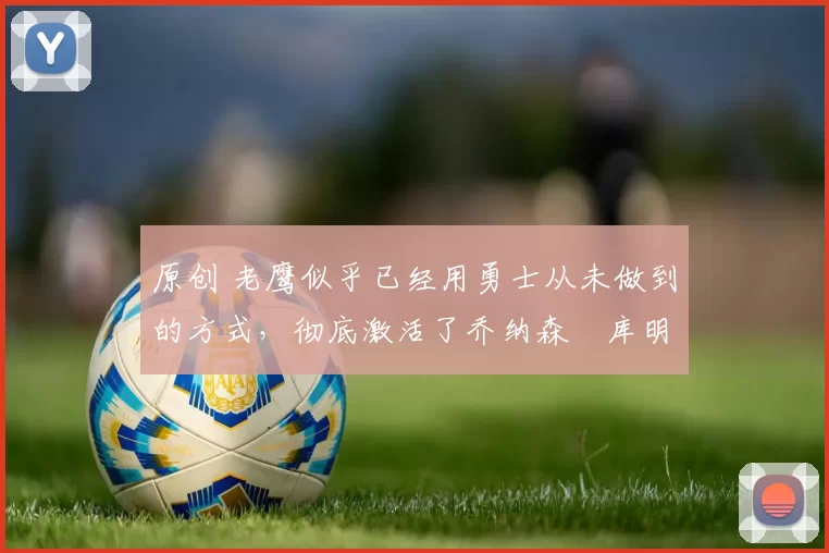 原创 老鹰似乎已经用勇士从未做到的方式，彻底激活了乔纳森・库明加