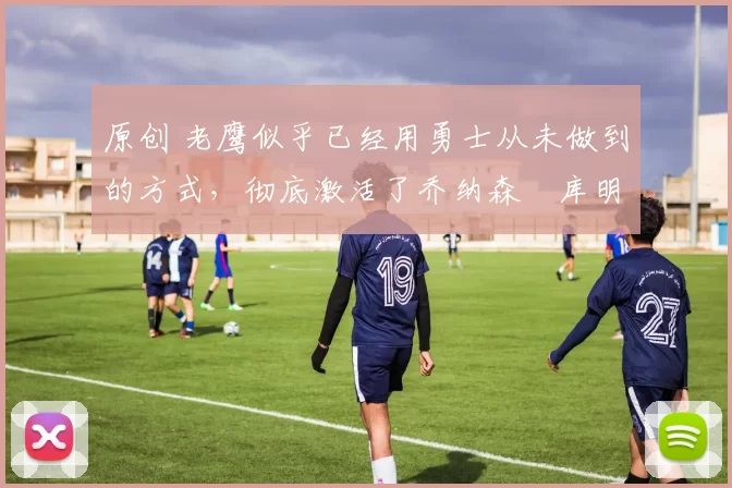 原创 老鹰似乎已经用勇士从未做到的方式，彻底激活了乔纳森・库明加