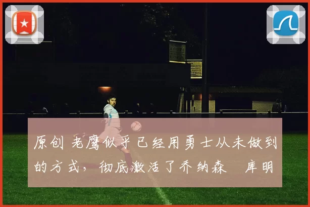 原创 老鹰似乎已经用勇士从未做到的方式,彻底激活了乔纳森・库明加