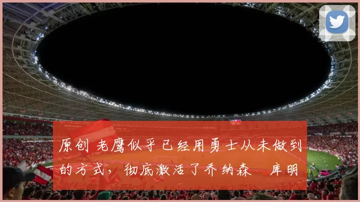 原创 老鹰似乎已经用勇士从未做到的方式，彻底激活了乔纳森・库明加
