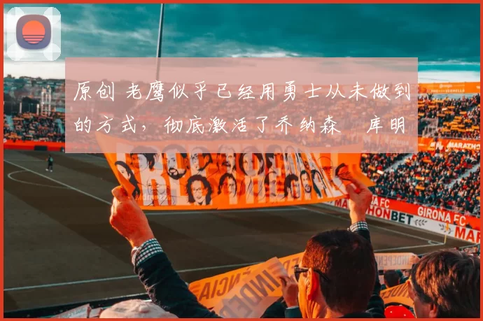 原创 老鹰似乎已经用勇士从未做到的方式，彻底激活了乔纳森・库明加