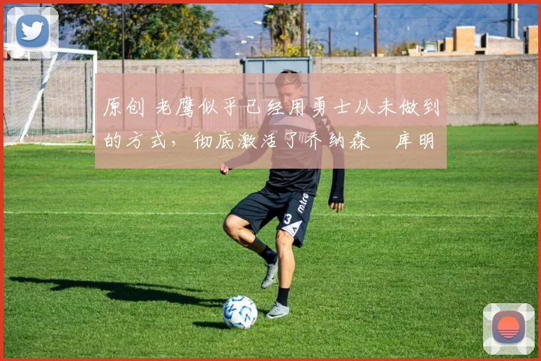 原创 老鹰似乎已经用勇士从未做到的方式,彻底激活了乔纳森・库明加