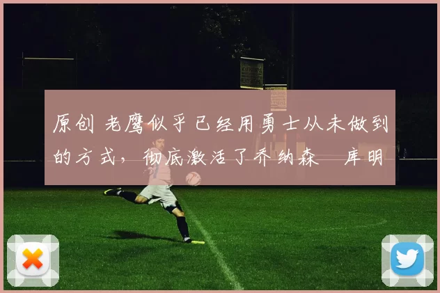 原创 老鹰似乎已经用勇士从未做到的方式,彻底激活了乔纳森・库明加