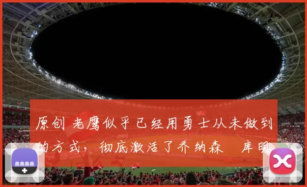 原创 老鹰似乎已经用勇士从未做到的方式，彻底激活了乔纳森・库明加